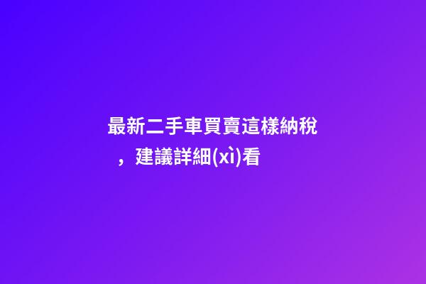 最新二手車買賣這樣納稅，建議詳細(xì)看